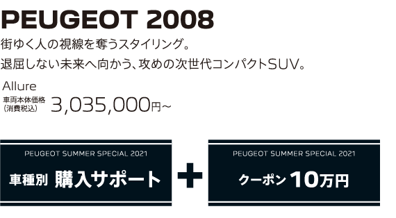 PEUGEOT 2008 / 街ゆく人の視線を奪うスタイリング。退屈しない未来へ向かう、攻めの次世代コンパクトSUV。 Allure 車両本体価格（消費税込）3,035,000～ | PEUGEOT SUMMER SPECIAL 2021 車種別 購入サポート+クーポン 10万円