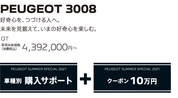 PEUGEOT 3008 / 好奇心を、つづける人へ。未来を見据えて、いまの好奇心を楽しむ。GT 車両本体価格（消費税込）4,392,000円～ | PEUGEOT SUMMER SPECIAL 2021 車種別 購入サポート+クーポン 10万円