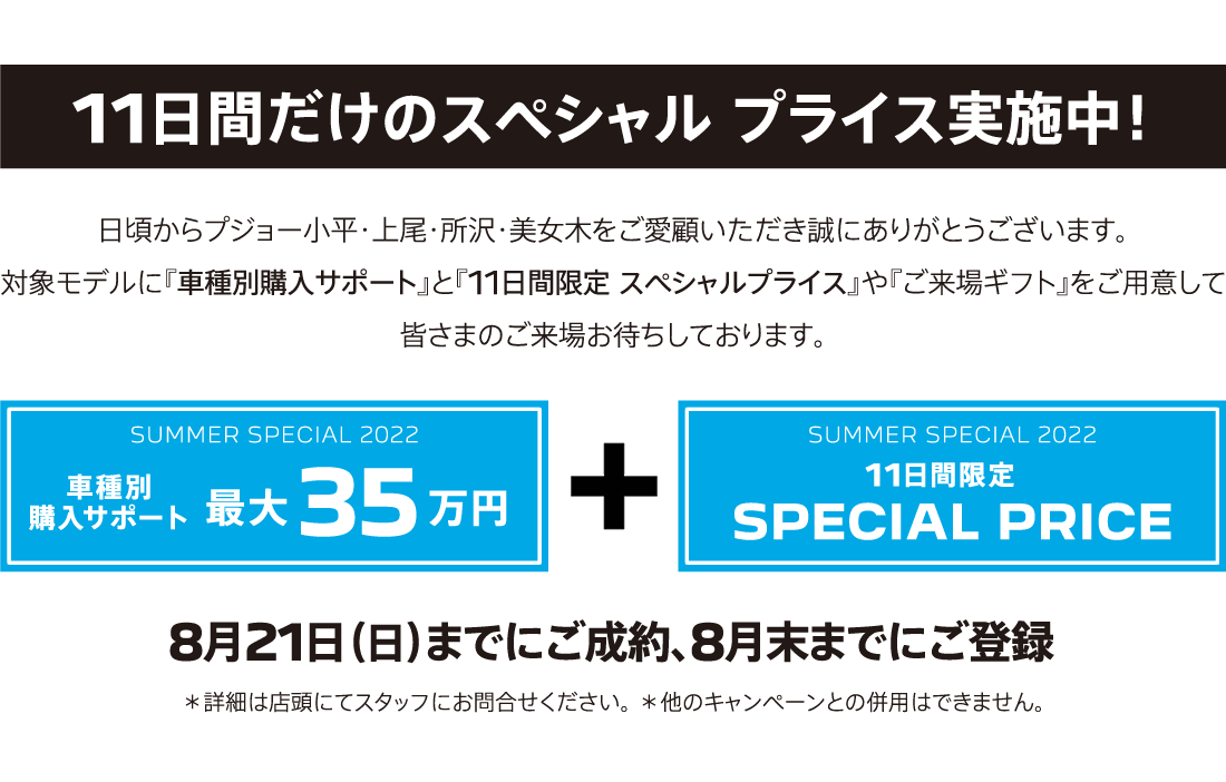 11日間だけのスペシャル プライス実施中！ SUMMER SPECIAL 2022 車種別購入サポート最大35万円プラス11日間限定SPECIAL OFFER / 8月21日（日）までにご成約、8月末までにご登録 ＊詳細は店頭にてスタッフにお問合せください。 ＊他のキャンペーンとの併用はできません。