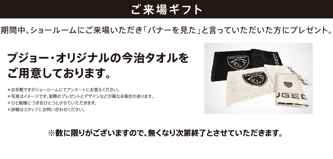 ご来場ギフト 期間中、ショールームにご来場いただき「バナーを見た」と言っていただいた方にプレゼント。プジョー・オリジナルの今治タオルをご用意しております。※数に限りがございますので、無くなり次第終了とさせていただきます。 