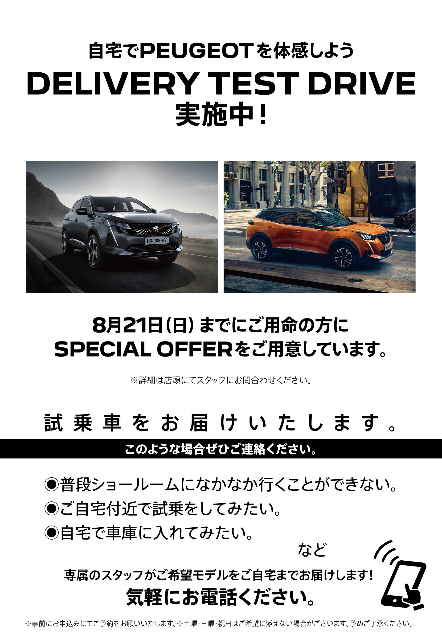 自宅でPEUGEOT を体感しよう DELIVERY TEST DRIVE 実施中！/ 8月21日（日）までにご用命の方にSPECIAL OFFERをご用意しています。※詳細は店頭にてスタッフにお問合わせください。 | このような場合ぜひご連絡ください。/ ●普段ショールームになかなか行くことができない。●ご自宅付近で試乗をしてみたい。●自宅で車庫に入れてみたい。など | 専属のスタッフがご希望モデルをご自宅までお届けします！ 気軽にお電話ください。※事前にお申込みにてご予約をお願いいたします。※土曜・日曜・祝日はご希望に添えない場合がございます。予めご了承ください。