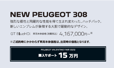 NEW PEUGEOT 308 / 強烈な個性と飛躍的な性能を得て生まれ変わった、ハッチバック。新しいエンブレムが象徴する大胆で躍動的なデザイン。GT BlueHDi 車両本体価格（消費税込）4,167,000円～ | アクセサリーサポート15万円