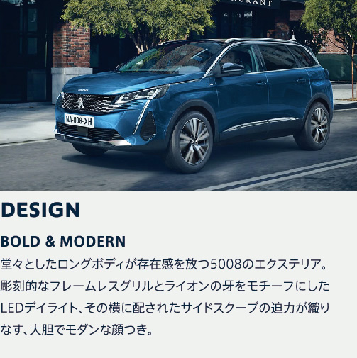 DESIGN | OLD MODERN 堂々としたロングボディが存在感を放つ5008のエクステリア。彫刻的なフレームレスグリルとライオンの牙をモチーフにしたLEDデイライト、その横に配されたサイドスクープの迫力が織りなす、大胆でモダンな顔つき。