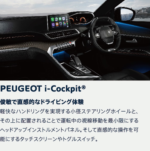 PEUGEOT i-Cockpit | 俊敏で直感的なドライビング体験 軽快なハンドリングを実現する小径ステアリングホイールと、その上に配置されることで運転中の視線移動を最小限にするヘッドアップインストルメントパネル。そして直感的な操作を可能にするタッチスクリーンやトグルスイッチ。