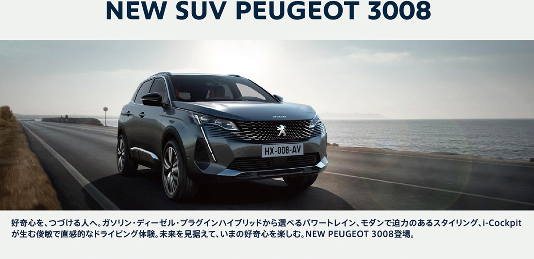 NEW SUV PEUGEOT 3008 好奇心を、つづける人へ。ガソリン・ディーゼル・プラグインハイブリッドから選べるパワートレイン、モダンで迫力のあるスタイリング、i-Cockpitが生む俊敏で直感的なドライビング体験。未来を見据えて、いまの好奇心を楽しむ。NEW PEUGEOT 3008登場。