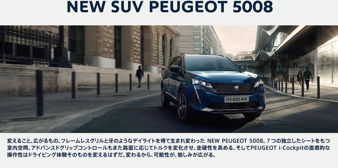 NEW SUV PEUGEOT 5008 変えること。広がるもの。フレームレスグリルと牙のようなデイライトを得て生まれ変わった NEW PEUGEOT 5008。７つの独立したシートをもつ室内空間。アドバンスドグリップコントロールもまた路面に応じてトルクを変化させ、走破性を高める。そしてPEUGEOTi-Cockpitの直感的な操作性はドライビング体験そのものを変えるはずだ。変わるから、可能性が、愉しみが広がる。