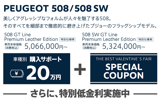 PEUGEOT 508/508SW / 美しくアグレッシブなフォルムが人々を魅了する508。そのすべてを細部まで徹底的に磨き上げたプジョーのフラッグシップモデル。 508 GT Line Premium Leather Edition 車両本体価格（消費税込）5,066,000円～・508 SW GT Line Premium Leather Edition 車両本体価格（消費税込）5,324,000円～ | 車種別購入サポート最大20万円+THE BEST VALENTINE'S FAIR SPECIAL COUPON / さらに、特別低金利実施中