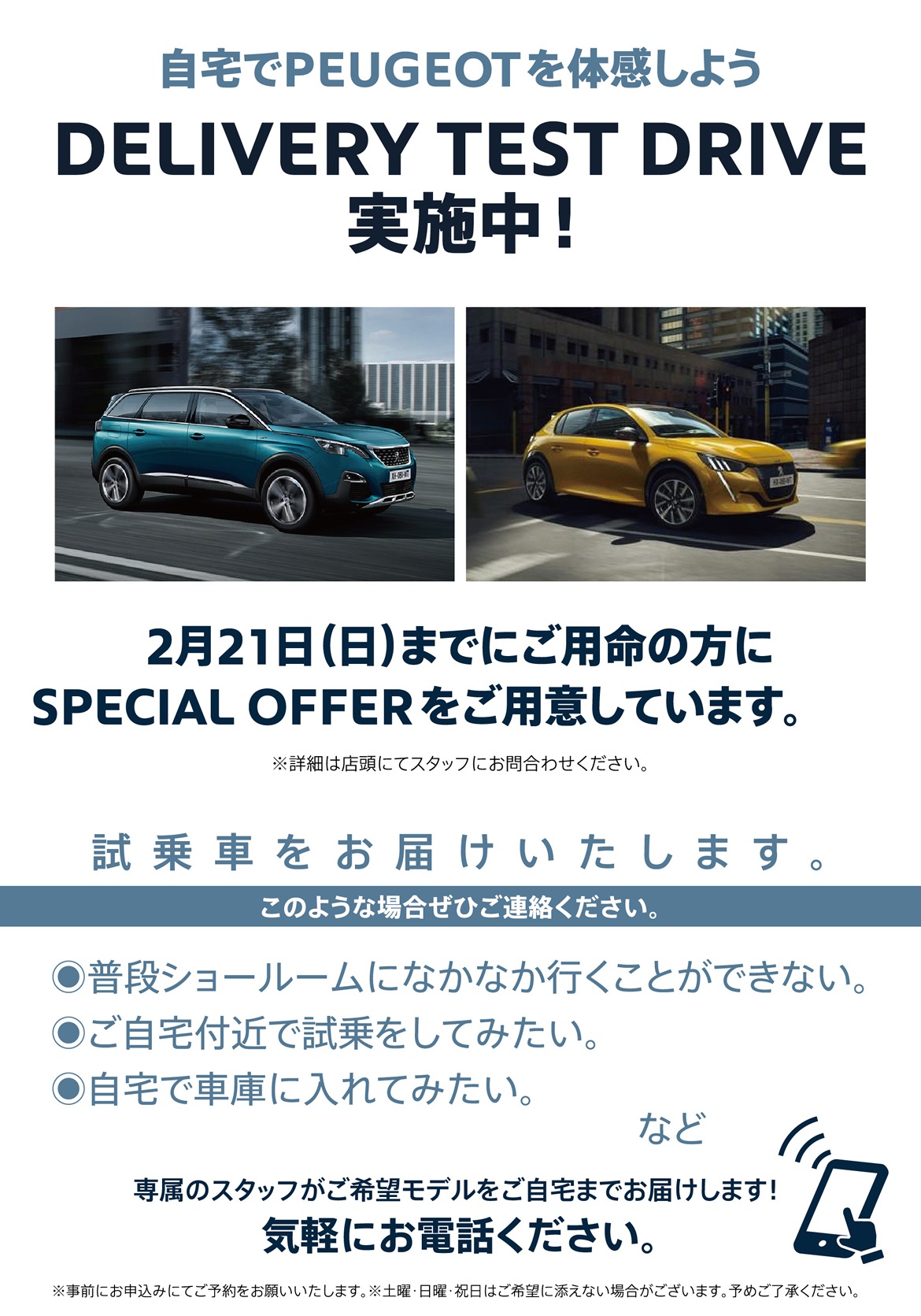 自宅でPEUGEOT を体感しよう DELIVERY TEST DRIVE 実施中！/ 2月21日（日）までにご用命の方に
SPECIAL OFFERをご用意しています。※詳細は店頭にてスタッフにお問合わせください。 | このような場合ぜひご連絡ください。/ ●普段ショールームになかなか行くことができない。●ご自宅付近で試乗をしてみたい。●自宅で車庫に入れてみたい。など | 専属のスタッフがご希望モデルをご自宅までお届けします！ 気軽にお電話ください。※事前にお申込みにてご予約をお願いいたします。※土曜・日曜・祝日はご希望に添えない場合がございます。予めご了承ください。